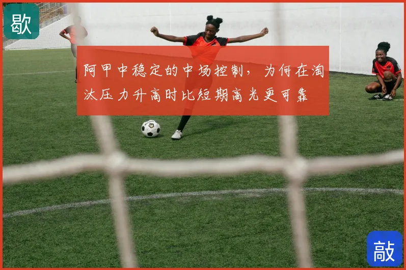 阿甲中稳定的中场控制，为何在淘汰压力升高时比短期高光更可靠